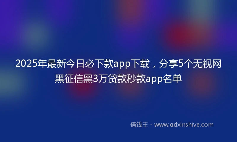 2025年最新今日必下款app下载，分享5个无视网黑征信黑3万贷款秒款app名单