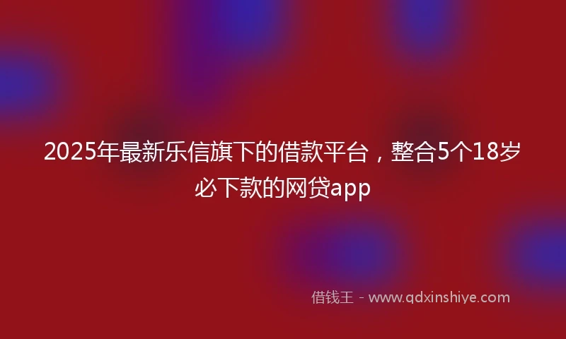 2025年最新乐信旗下的借款平台，整合5个18岁必下款的网贷app