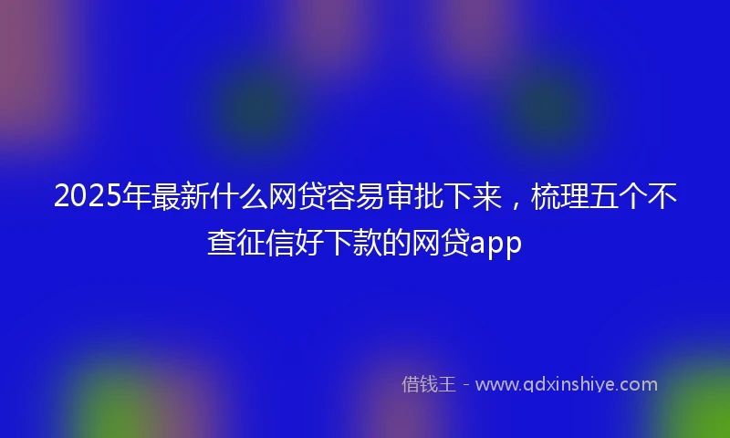 2025年最新什么网贷容易审批下来，梳理五个不查征信好下款的网贷app