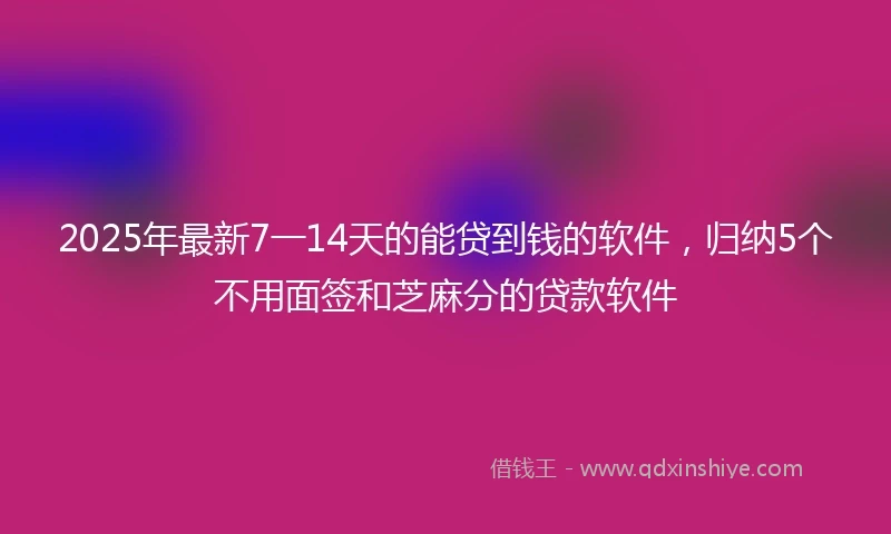 2025年最新7一14天的能贷到钱的软件，归纳5个不用面签和芝麻分的贷款软件