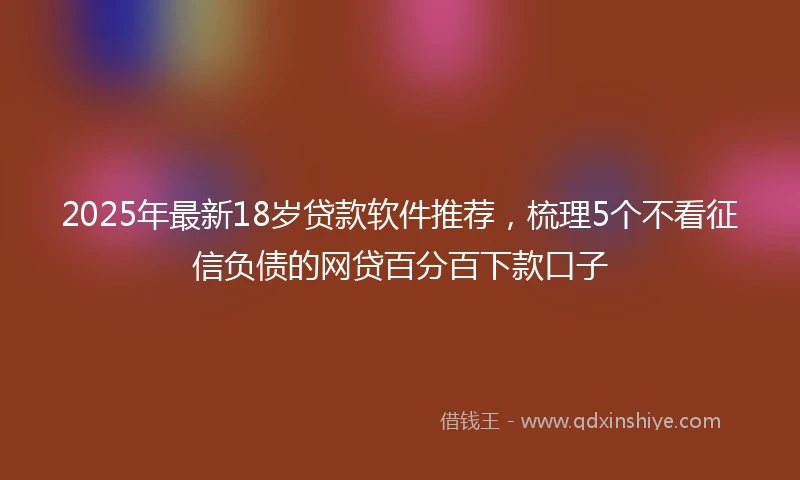 2025年最新18岁贷款软件推荐，梳理5个不看征信负债的网贷百分百下款口子