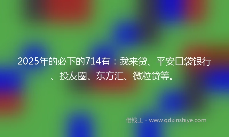 2025年的必下的714有：我来贷、平安口袋银行、投友圈、东方汇、微粒贷等。