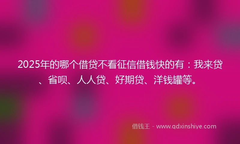 2025年的哪个借贷不看征信借钱快的有：我来贷、省呗、人人贷、好期贷、洋钱罐等。