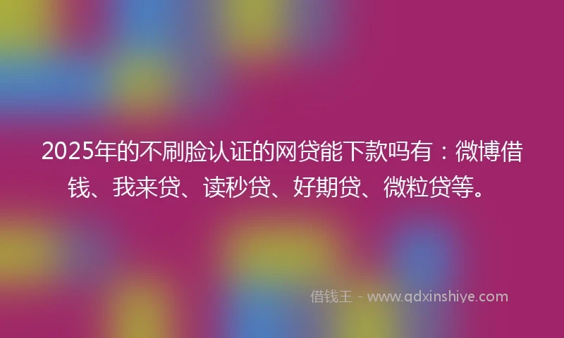 2025年的不刷脸认证的网贷能下款吗有：微博借钱、我来贷、读秒贷、好期贷、微粒贷等。
