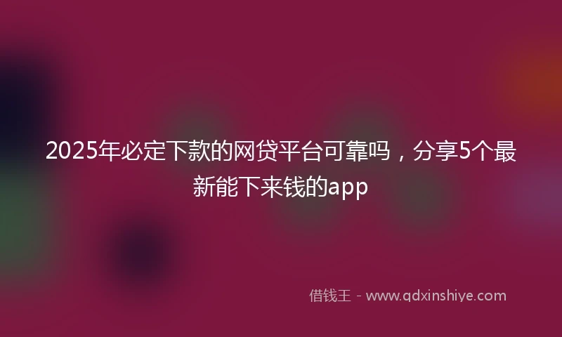 2025年必定下款的网贷平台可靠吗，分享5个最新能下来钱的app