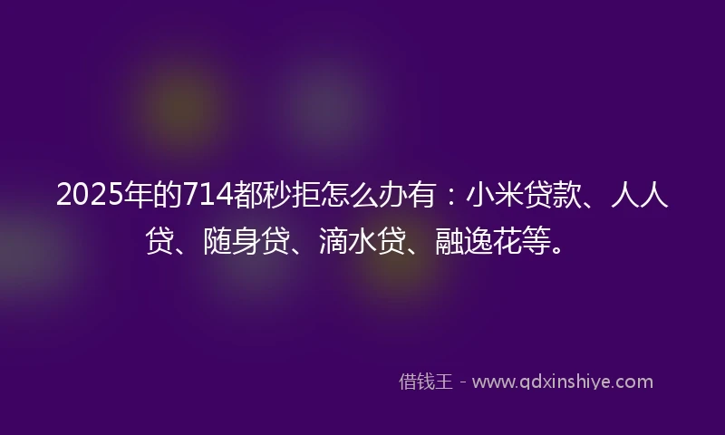 2025年的714都秒拒怎么办有：小米贷款、人人贷、随身贷、滴水贷、融逸花等。