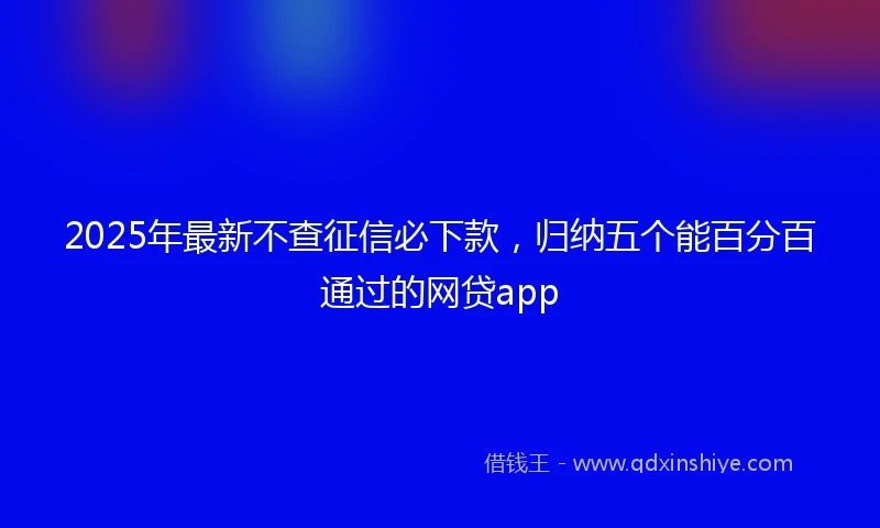 2025年最新不查征信必下款，归纳五个能百分百通过的网贷app