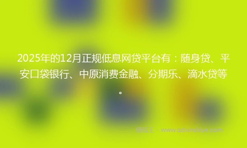 2025年的12月正规低息网贷平台有：随身贷、平安口袋银行、中原消费金融、分期乐、滴水贷等。