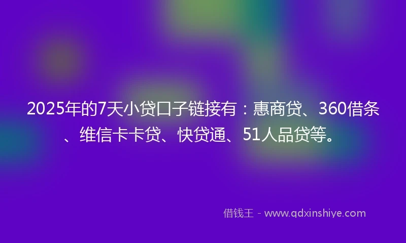2025年的7天小贷口子链接有：惠商贷、360借条、维信卡卡贷、快贷通、51人品贷等。