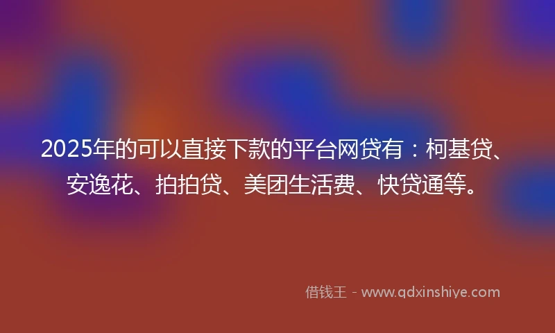 2025年的可以直接下款的平台网贷有：柯基贷、安逸花、拍拍贷、美团生活费、快贷通等。
