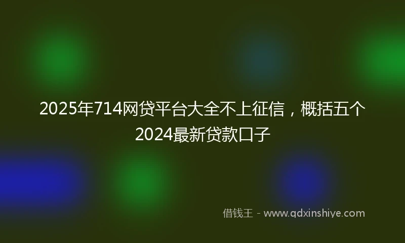 2025年714网贷平台大全不上征信，概括五个2024最新贷款口子