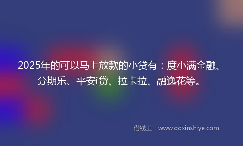 2025年的可以马上放款的小贷有：度小满金融、分期乐、平安i贷、拉卡拉、融逸花等。