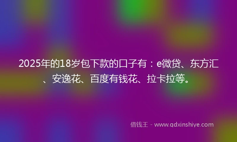 2025年的18岁包下款的口子有：e微贷、东方汇、安逸花、百度有钱花、拉卡拉等。
