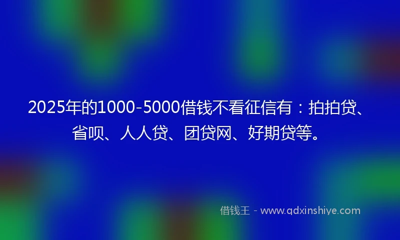 2025年的1000-5000借钱不看征信有：拍拍贷、省呗、人人贷、团贷网、好期贷等。