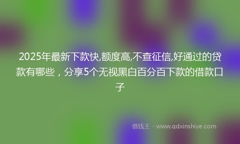 2025年最新下款快,额度高,不查征信,好通过的贷款有哪些，分享5个无视黑白百分百下款的借款口子