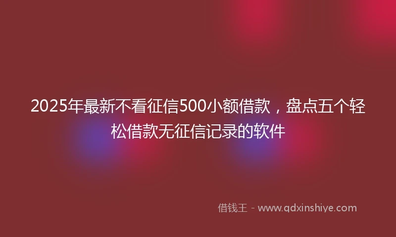 2025年最新不看征信500小额借款，盘点五个轻松借款无征信记录的软件