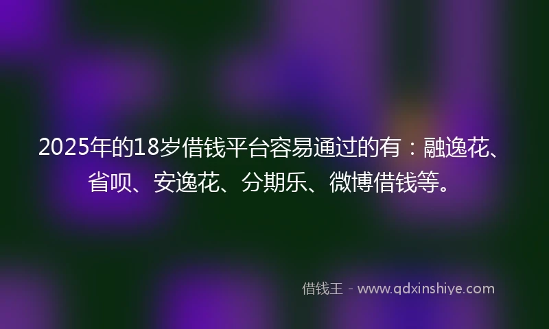 2025年的18岁借钱平台容易通过的有：融逸花、省呗、安逸花、分期乐、微博借钱等。