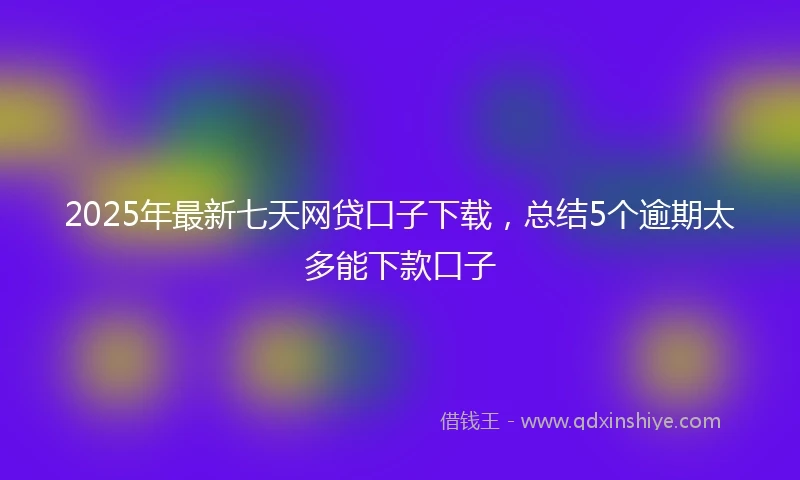2025年最新七天网贷口子下载，总结5个逾期太多能下款口子