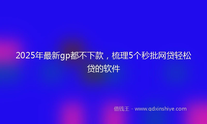 2025年最新gp都不下款，梳理5个秒批网贷轻松贷的软件