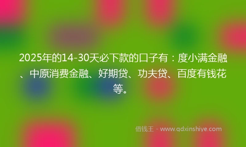 2025年的14-30天必下款的口子有：度小满金融、中原消费金融、好期贷、功夫贷、百度有钱花等。