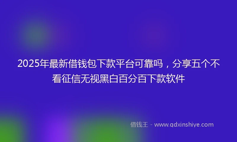 2025年最新借钱包下款平台可靠吗，分享五个不看征信无视黑白百分百下款软件