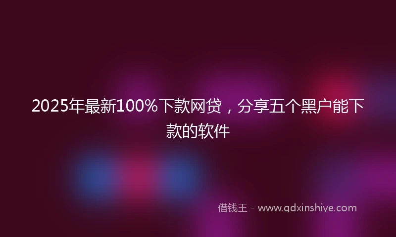 2025年最新100%下款网贷，分享五个黑户能下款的软件