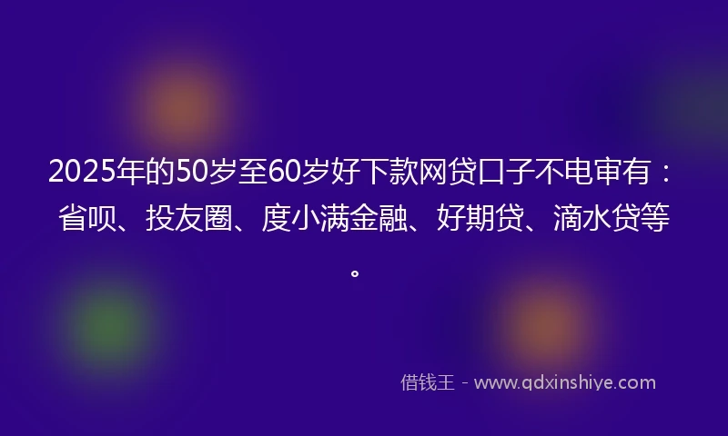 2025年的50岁至60岁好下款网贷口子不电审有：省呗、投友圈、度小满金融、好期贷、滴水贷等。