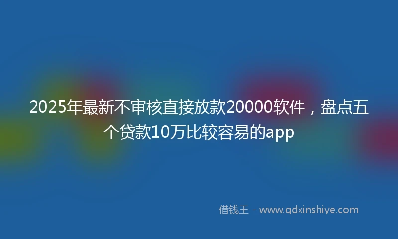 2025年最新不审核直接放款20000软件，盘点五个贷款10万比较容易的app