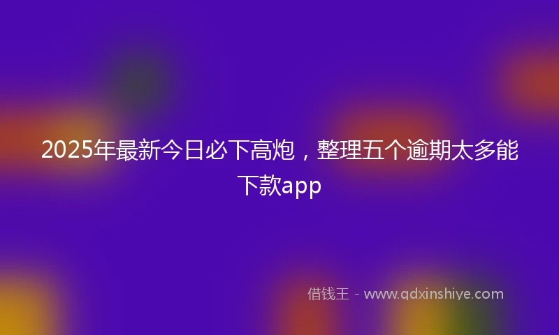 2025年最新今日必下高炮，整理五个逾期太多能下款app