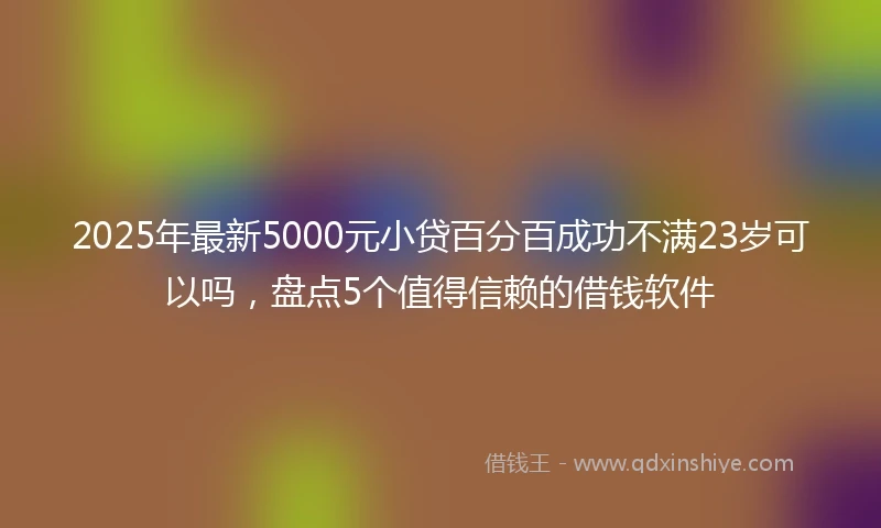 2025年最新5000元小贷百分百成功不满23岁可以吗，盘点5个值得信赖的借钱软件