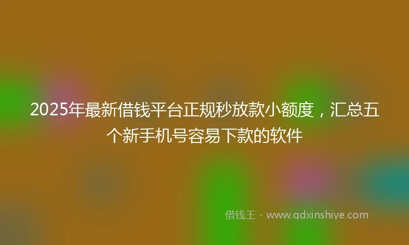 2025年最新借钱平台正规秒放款小额度，汇总五个新手机号容易下款的软件