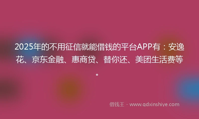 2025年的不用征信就能借钱的平台APP有：安逸花、京东金融、惠商贷、替你还、美团生活费等。