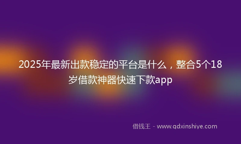 2025年最新出款稳定的平台是什么，整合5个18岁借款神器快速下款app