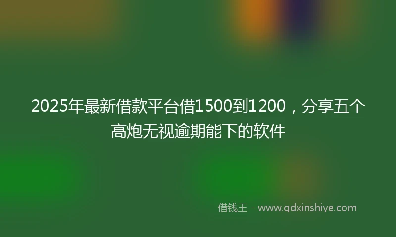 2025年最新借款平台借1500到1200，分享五个高炮无视逾期能下的软件