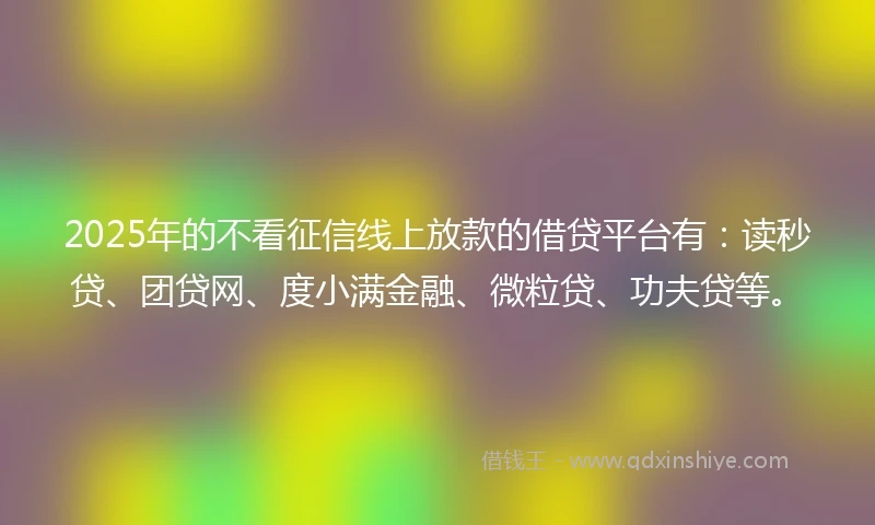 2025年的不看征信线上放款的借贷平台有：读秒贷、团贷网、度小满金融、微粒贷、功夫贷等。