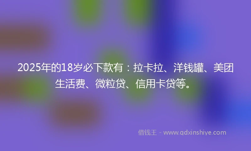2025年的18岁必下款有：拉卡拉、洋钱罐、美团生活费、微粒贷、信用卡贷等。