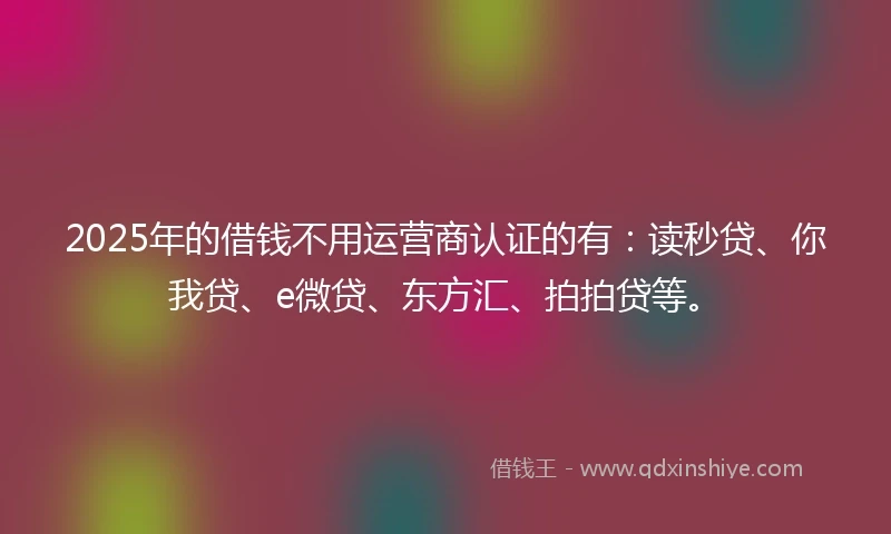 2025年的借钱不用运营商认证的有：读秒贷、你我贷、e微贷、东方汇、拍拍贷等。