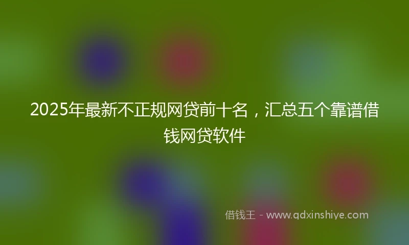 2025年最新不正规网贷前十名，汇总五个靠谱借钱网贷软件