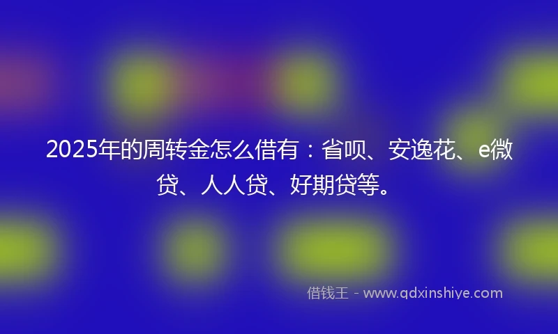 2025年的周转金怎么借有：省呗、安逸花、e微贷、人人贷、好期贷等。