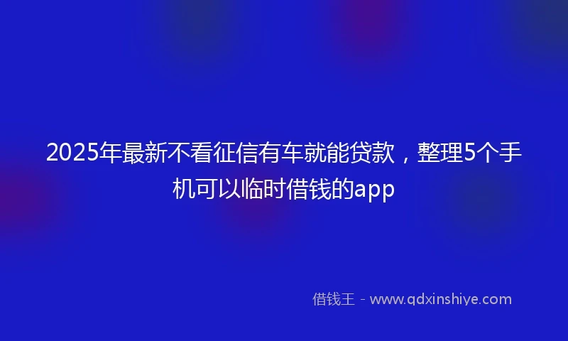 2025年最新不看征信有车就能贷款，整理5个手机可以临时借钱的app
