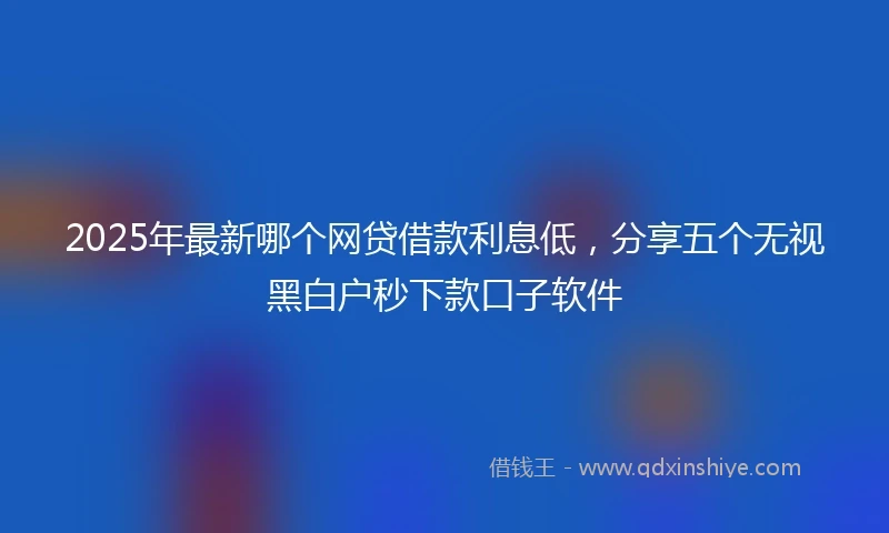 2025年最新哪个网贷借款利息低，分享五个无视黑白户秒下款口子软件