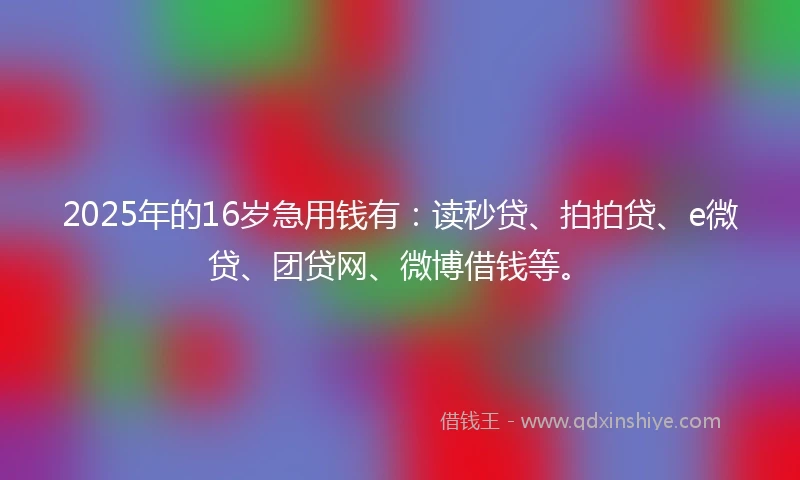 2025年的16岁急用钱有：读秒贷、拍拍贷、e微贷、团贷网、微博借钱等。