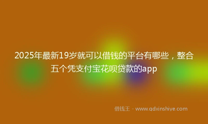 2025年最新19岁就可以借钱的平台有哪些，整合五个凭支付宝花呗贷款的app