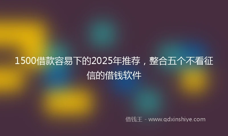 1500借款容易下的2025年推荐，整合五个不看征信的借钱软件