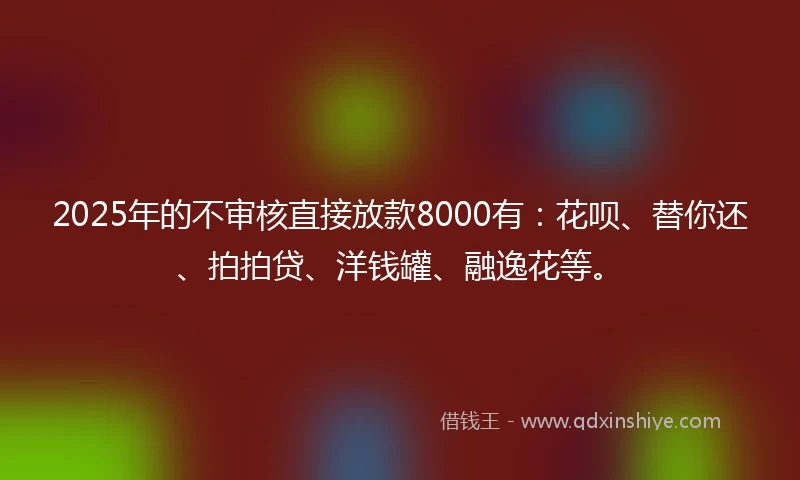 2025年的不审核直接放款8000有：花呗、替你还、拍拍贷、洋钱罐、融逸花等。