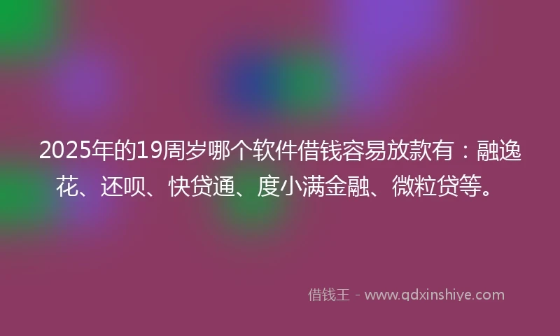 2025年的19周岁哪个软件借钱容易放款有：融逸花、还呗、快贷通、度小满金融、微粒贷等。