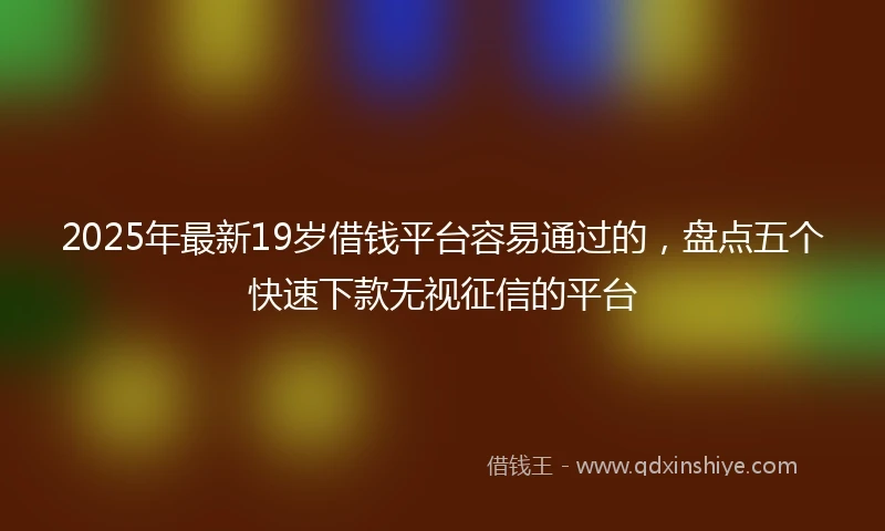 2025年最新19岁借钱平台容易通过的，盘点五个快速下款无视征信的平台