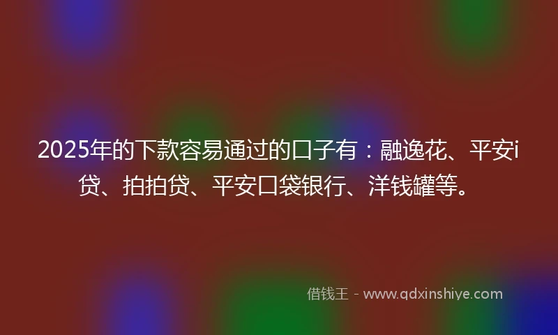 2025年的下款容易通过的口子有：融逸花、平安i贷、拍拍贷、平安口袋银行、洋钱罐等。