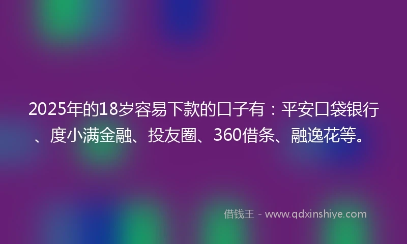 2025年的18岁容易下款的口子有：平安口袋银行、度小满金融、投友圈、360借条、融逸花等。