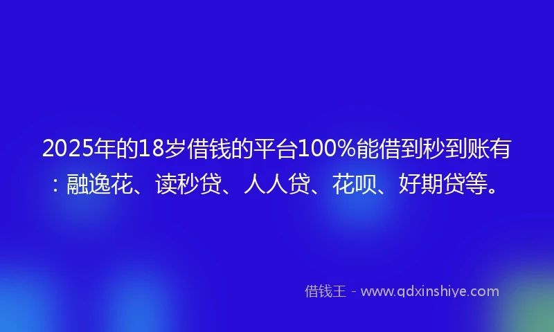 2025年的18岁借钱的平台100%能借到秒到账有：融逸花、读秒贷、人人贷、花呗、好期贷等。